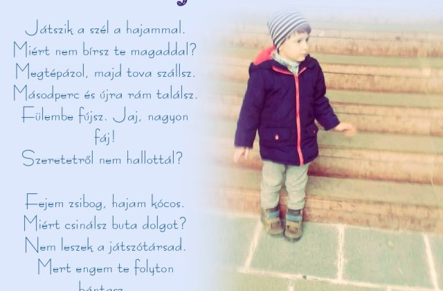 Játszik a szél a hajammal.Miért nem bírsz te magaddal?Megtépázol, majd tova szállsz.Másodperc és újra rám találsz.Fülembe fújsz. Jaj, nagyon fáj!Szeretetről nem hallottál? 
Fejem zsibog, hajam kócos.Miér...